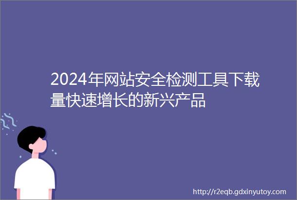 2024年网站安全检测工具下载量快速增长的新兴产品